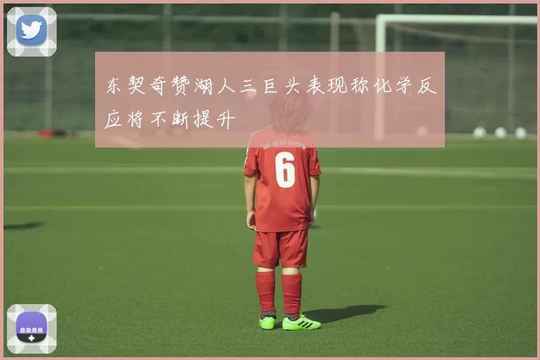 东契奇赞湖人三巨头表现称化学反应将不断提升