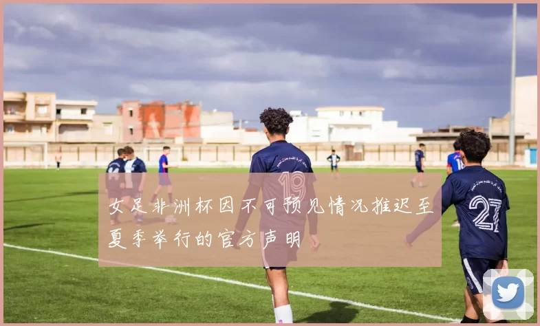 女足非洲杯因不可预见情况推迟至夏季举行的官方声明
