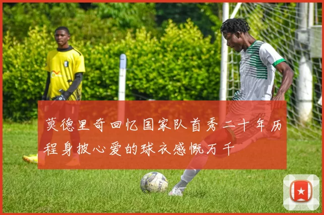 莫德里奇回忆国家队首秀二十年历程身披心爱的球衣感慨万千