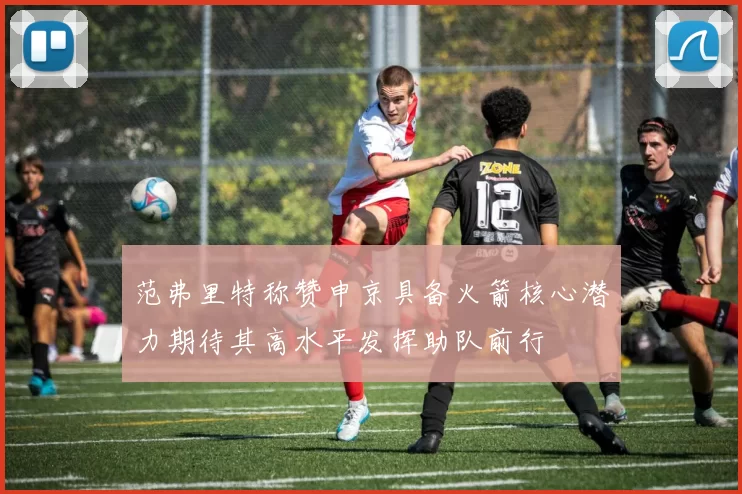 范弗里特称赞申京具备火箭核心潜力期待其高水平发挥助队前行