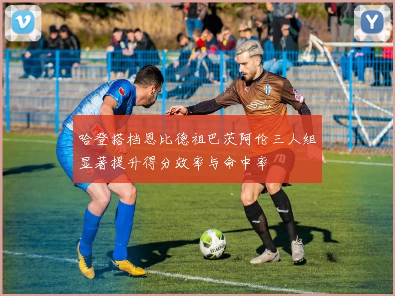 哈登搭档恩比德祖巴茨阿伦三人组显著提升得分效率与命中率