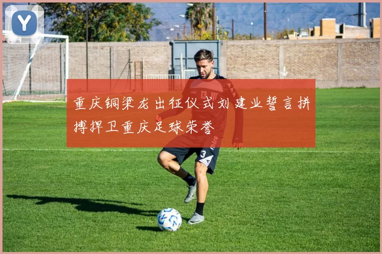 重庆铜梁龙出征仪式刘建业誓言拼搏捍卫重庆足球荣誉