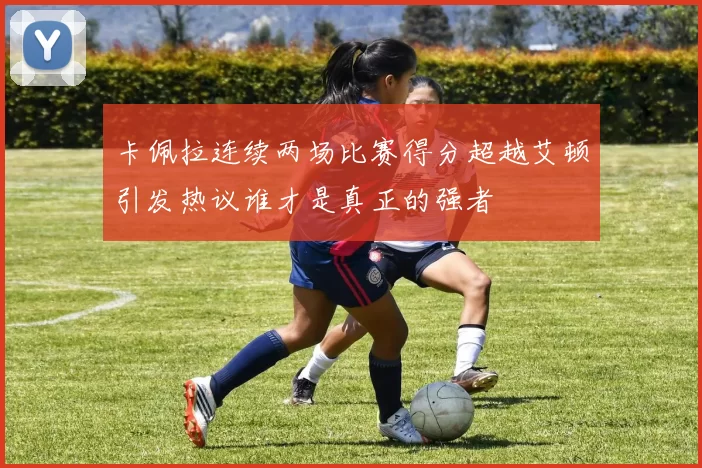 卡佩拉连续两场比赛得分超越艾顿引发热议谁才是真正的强者