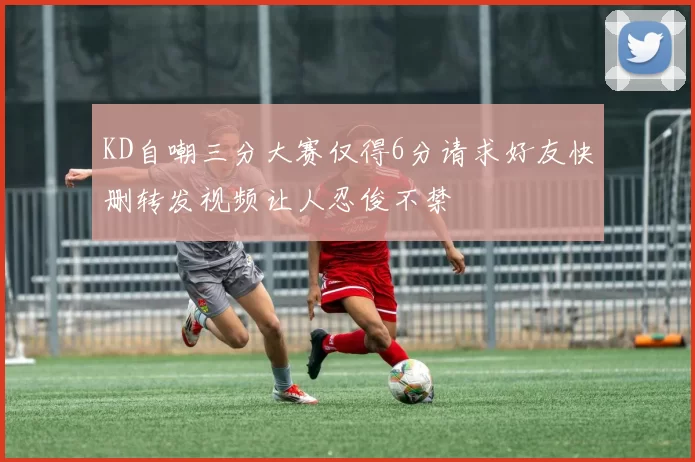 KD自嘲三分大赛仅得6分请求好友快删转发视频让人忍俊不禁