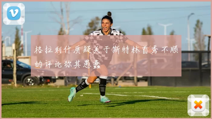格拉利什质疑关于斯特林首秀不顺的评论称其愚蠢