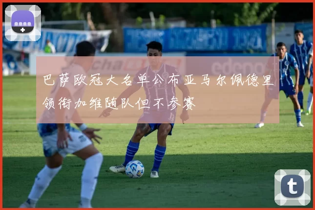 巴萨欧冠大名单公布亚马尔佩德里领衔加维随队但不参赛