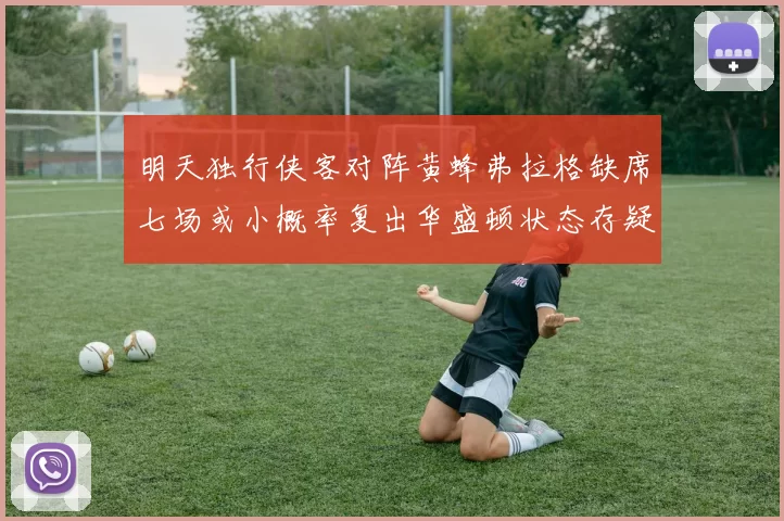 明天独行侠客对阵黄蜂弗拉格缺席七场或小概率复出华盛顿状态存疑