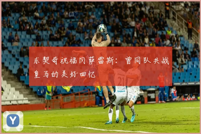 东契奇祝福冈萨雷斯：曾同队共战皇马的美好回忆