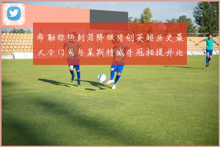 希勒称热刺若降级将创英超历史最大冷门或与莱斯特城夺冠相提并论